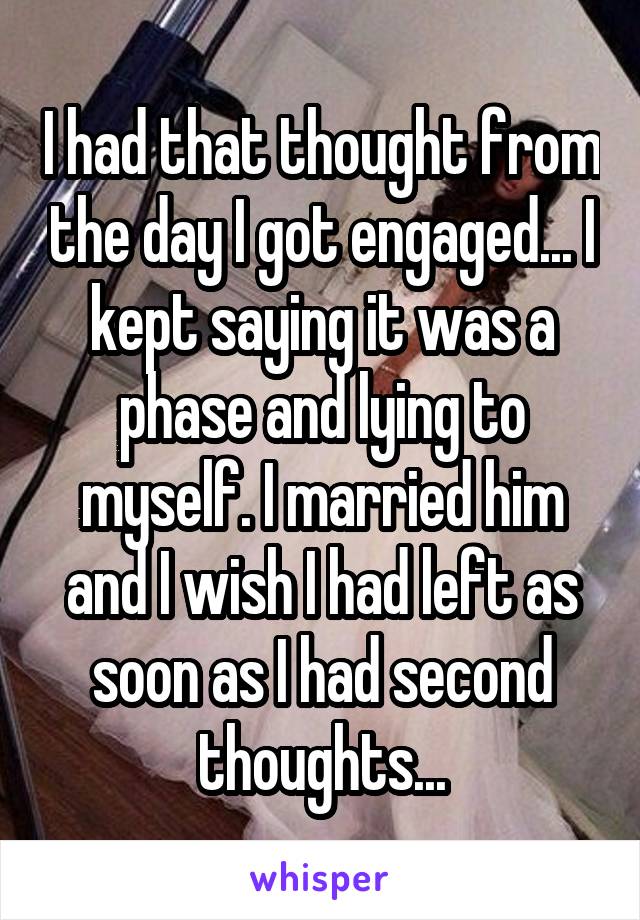I had that thought from the day I got engaged... I kept saying it was a phase and lying to myself. I married him and I wish I had left as soon as I had second thoughts...
