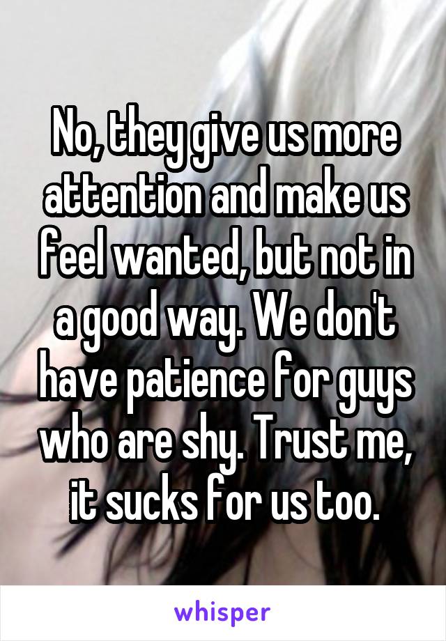 No, they give us more attention and make us feel wanted, but not in a good way. We don't have patience for guys who are shy. Trust me, it sucks for us too.