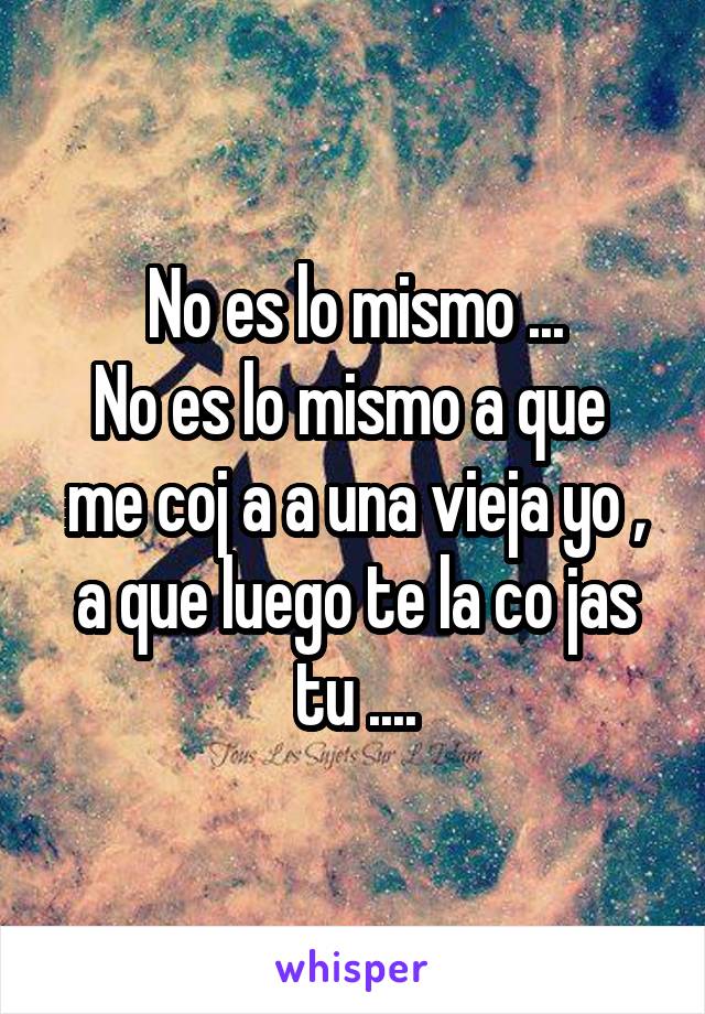 No es lo mismo ...
No es lo mismo a que  me coj a a una vieja yo , a que luego te la co jas tu ....