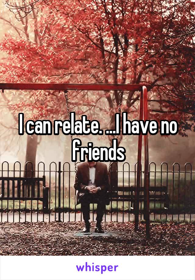 I can relate. ...I have no friends