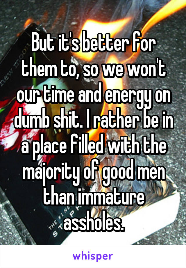 But it's better for them to, so we won't our time and energy on dumb shit. I rather be in a place filled with the majority of good men than immature assholes.