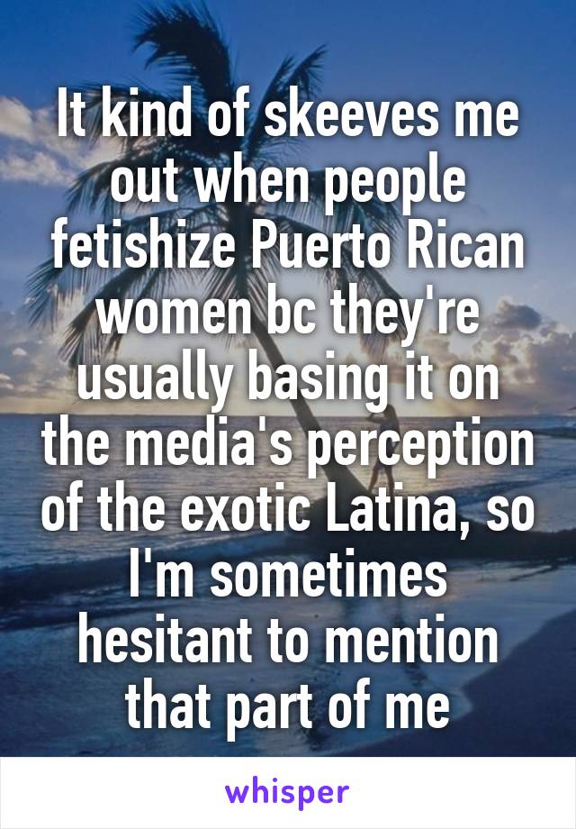 It kind of skeeves me out when people fetishize Puerto Rican women bc they're usually basing it on the media's perception of the exotic Latina, so I'm sometimes hesitant to mention that part of me