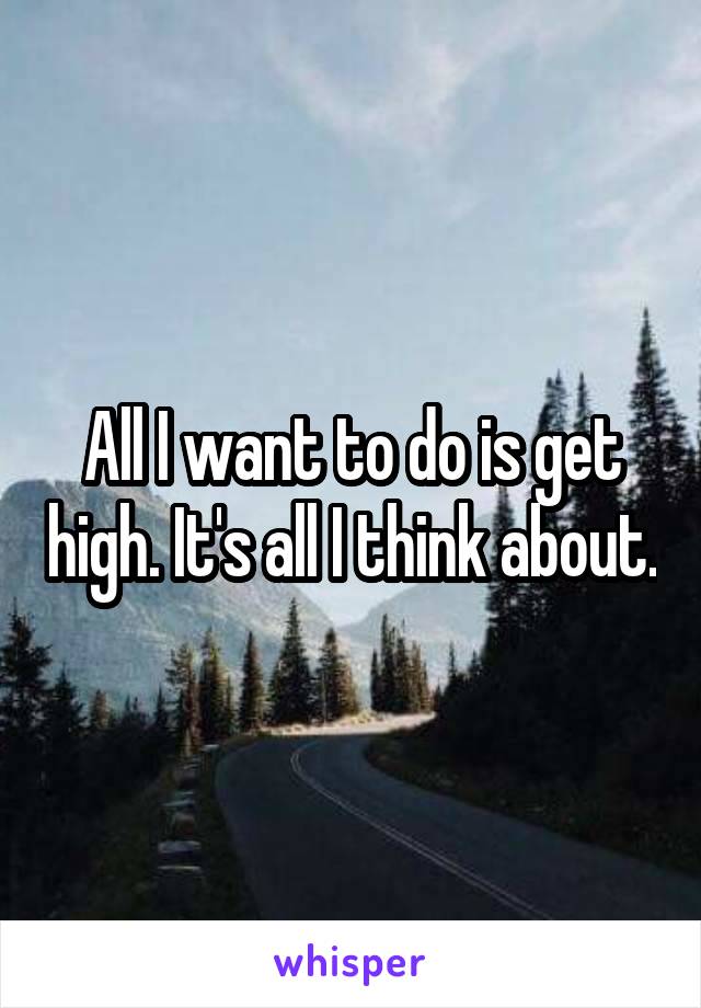 All I want to do is get high. It's all I think about.