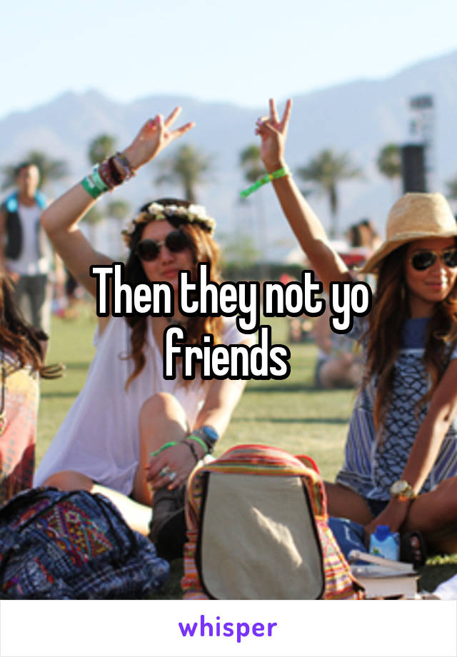 Then they not yo friends 