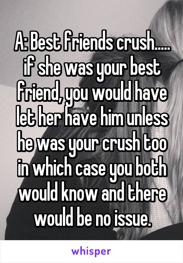 A: Best friends crush..... if she was your best friend, you would have let her have him unless he was your crush too in which case you both would know and there would be no issue.