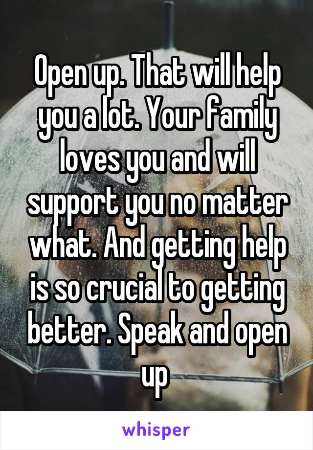 Open up. That will help you a lot. Your family loves you and will support you no matter what. And getting help is so crucial to getting better. Speak and open up 