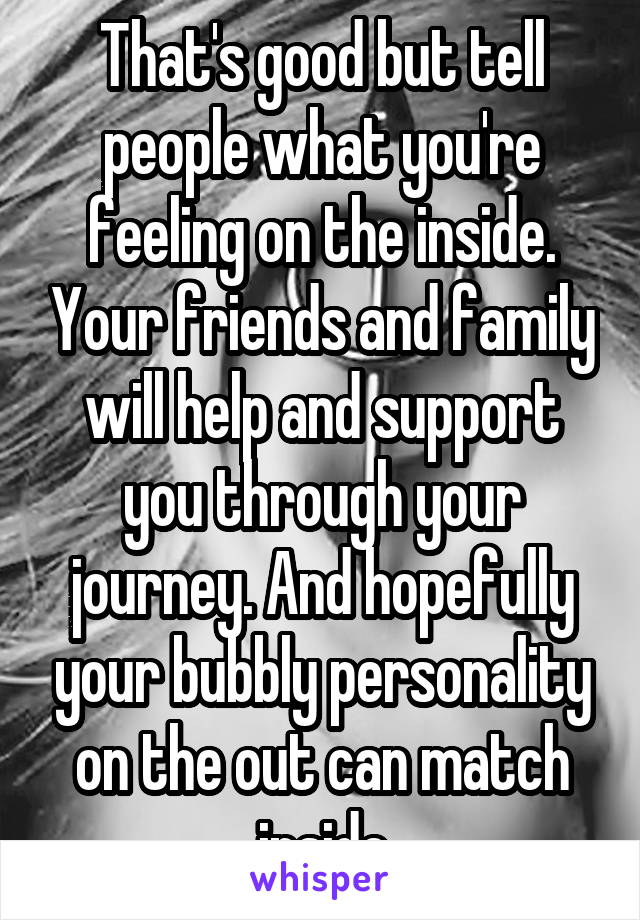 That's good but tell people what you're feeling on the inside. Your friends and family will help and support you through your journey. And hopefully your bubbly personality on the out can match inside