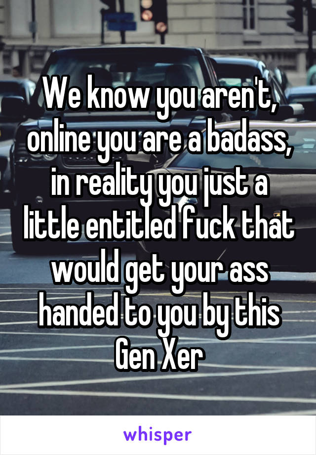 We know you aren't, online you are a badass, in reality you just a little entitled fuck that would get your ass handed to you by this Gen Xer