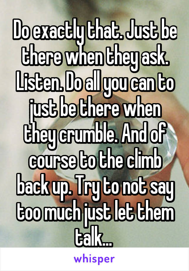 Do exactly that. Just be there when they ask. Listen. Do all you can to just be there when they crumble. And of course to the climb back up. Try to not say too much just let them talk... 