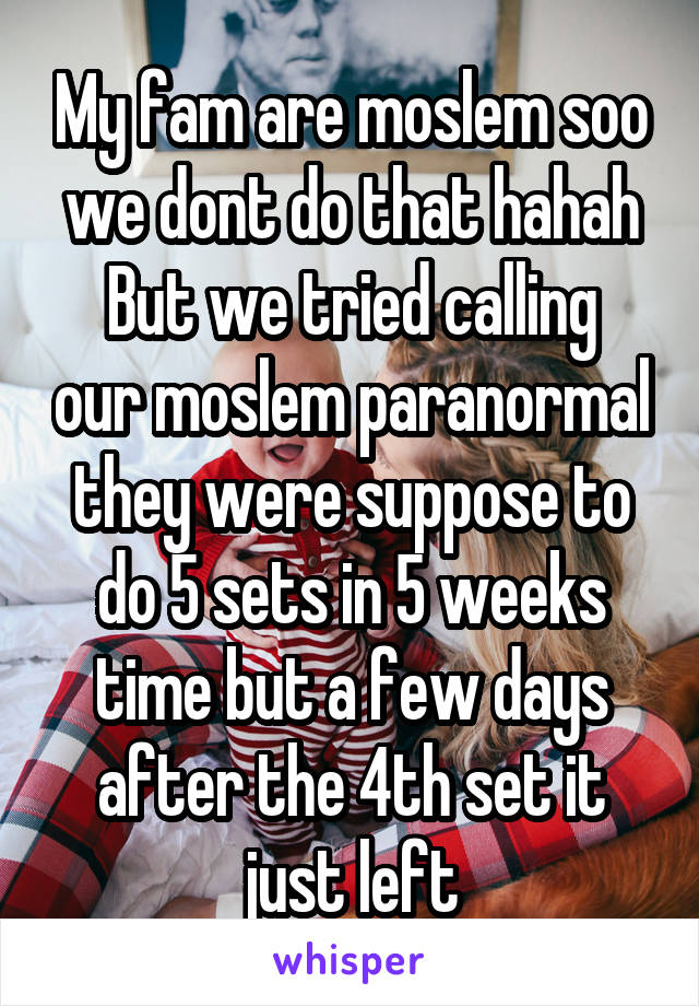My fam are moslem soo we dont do that hahah
But we tried calling our moslem paranormal they were suppose to do 5 sets in 5 weeks time but a few days after the 4th set it just left