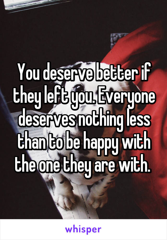 You deserve better if they left you. Everyone deserves nothing less than to be happy with the one they are with. 