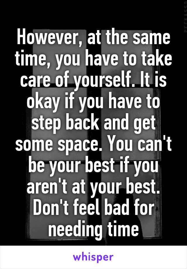 However, at the same time, you have to take care of yourself. It is okay if you have to step back and get some space. You can't be your best if you aren't at your best. Don't feel bad for needing time