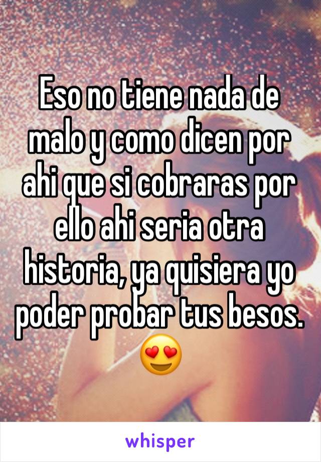 Eso no tiene nada de malo y como dicen por ahi que si cobraras por ello ahi seria otra historia, ya quisiera yo poder probar tus besos.
😍