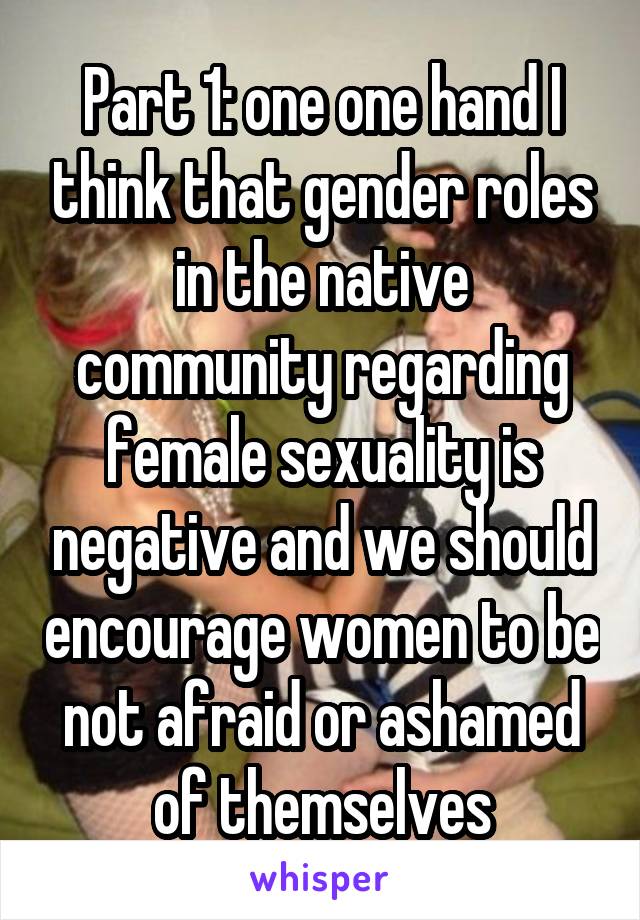 Part 1: one one hand I think that gender roles in the native community regarding female sexuality is negative and we should encourage women to be not afraid or ashamed of themselves