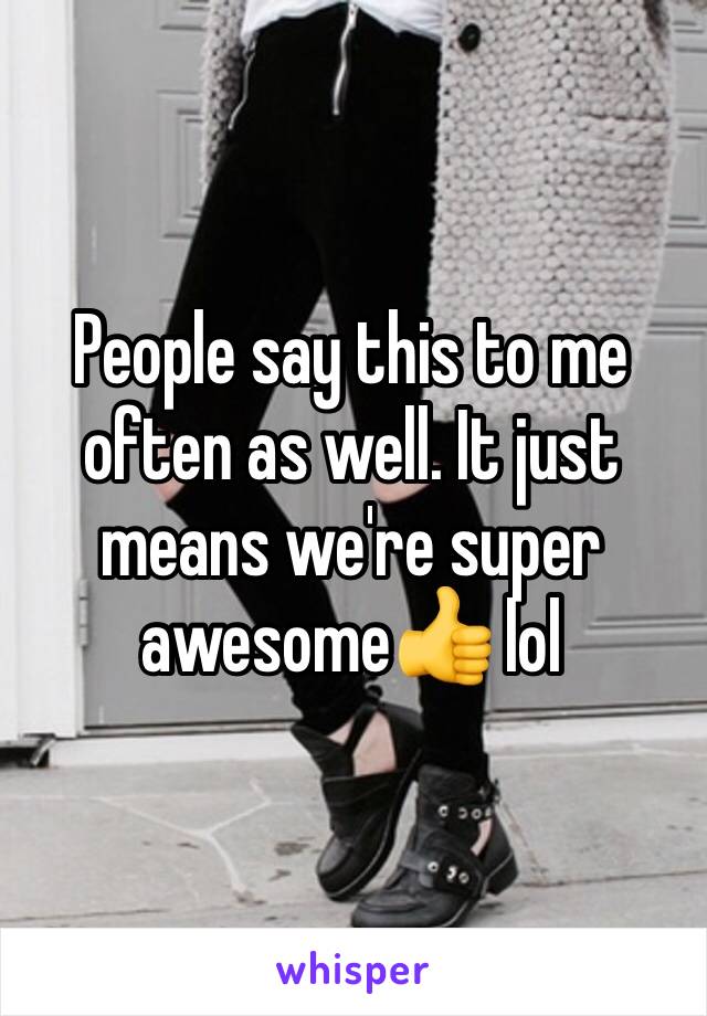 People say this to me often as well. It just means we're super awesome👍 lol