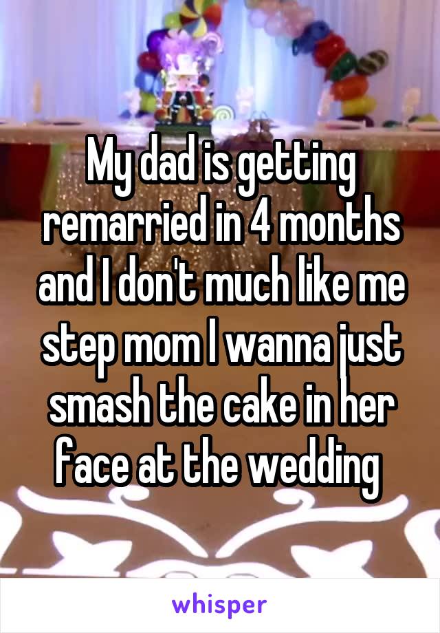 My dad is getting remarried in 4 months and I don't much like me step mom I wanna just smash the cake in her face at the wedding 