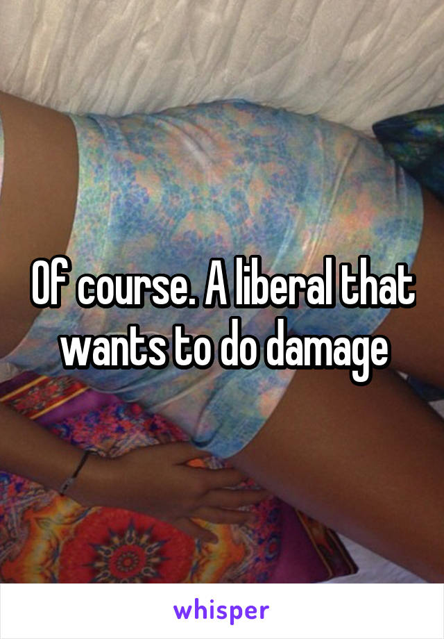 Of course. A liberal that wants to do damage