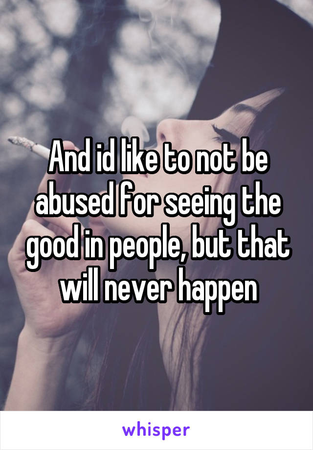 And id like to not be abused for seeing the good in people, but that will never happen