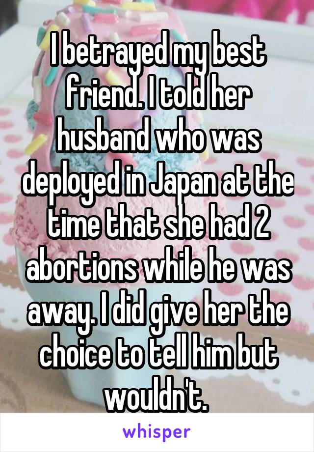 I betrayed my best friend. I told her husband who was deployed in Japan at the time that she had 2 abortions while he was away. I did give her the choice to tell him but wouldn't. 