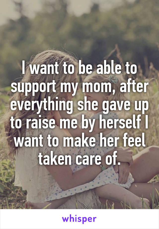 I want to be able to support my mom, after everything she gave up to raise me by herself I want to make her feel taken care of.