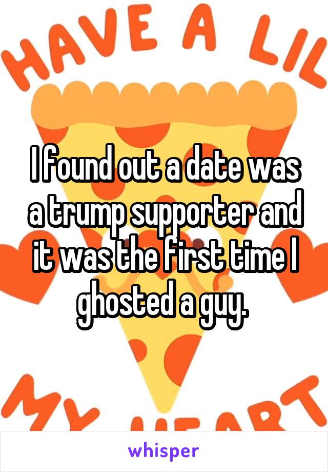 I found out a date was a trump supporter and it was the first time I ghosted a guy. 