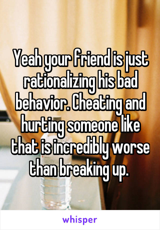 Yeah your friend is just rationalizing his bad behavior. Cheating and hurting someone like that is incredibly worse than breaking up. 