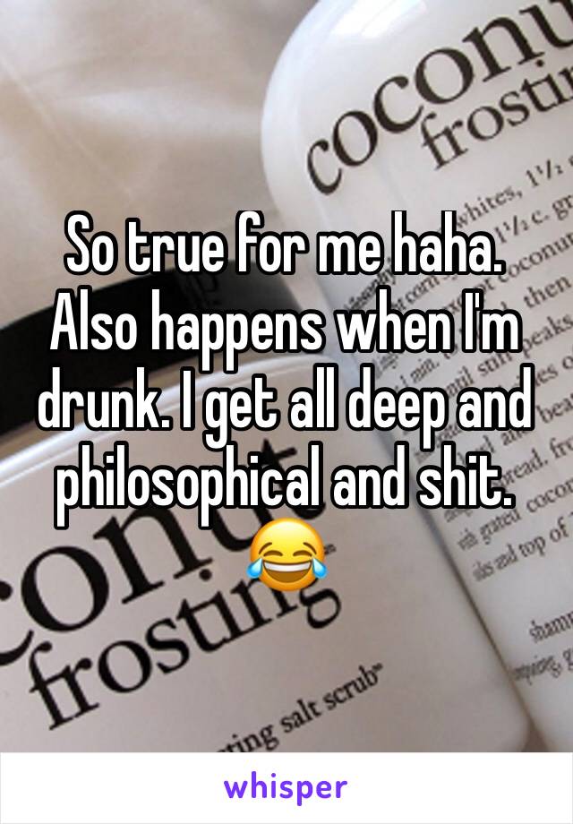 So true for me haha. Also happens when I'm drunk. I get all deep and philosophical and shit. 😂