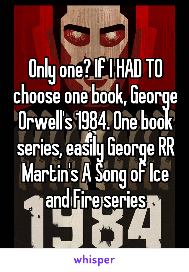 Only one? If I HAD TO choose one book, George Orwell's 1984. One book series, easily George RR Martin's A Song of Ice and Fire series