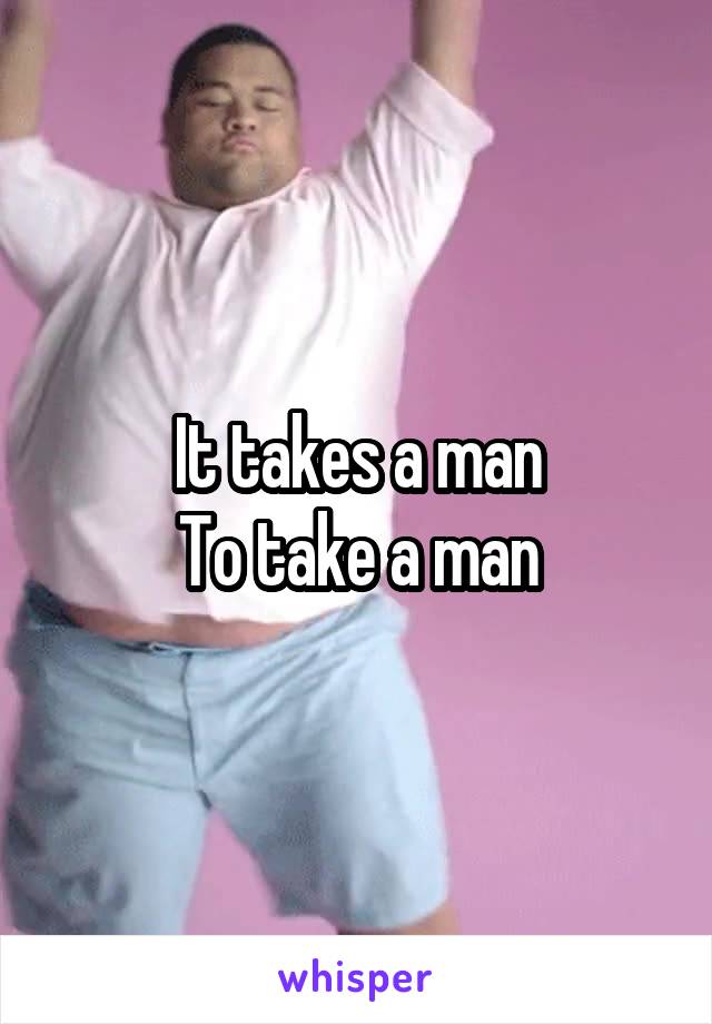 It takes a man
To take a man