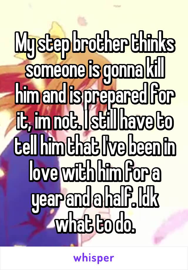 My step brother thinks someone is gonna kill him and is prepared for it, im not. I still have to tell him that I've been in love with him for a year and a half. Idk what to do.