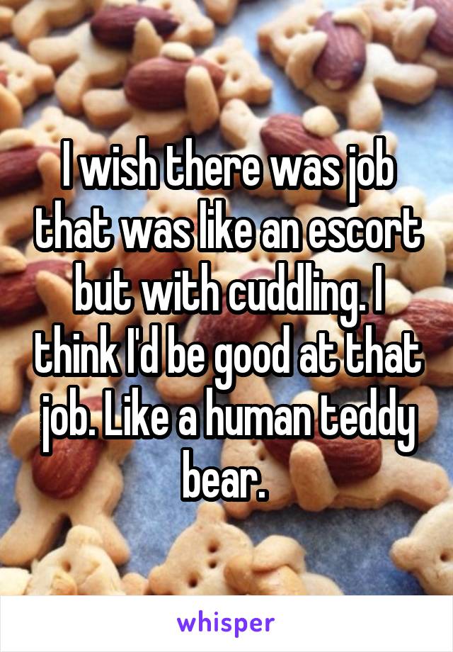 I wish there was job that was like an escort but with cuddling. I think I'd be good at that job. Like a human teddy bear. 