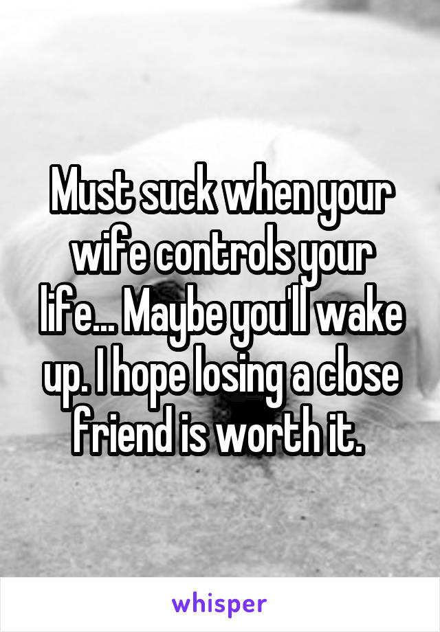 Must suck when your wife controls your life... Maybe you'll wake up. I hope losing a close friend is worth it. 