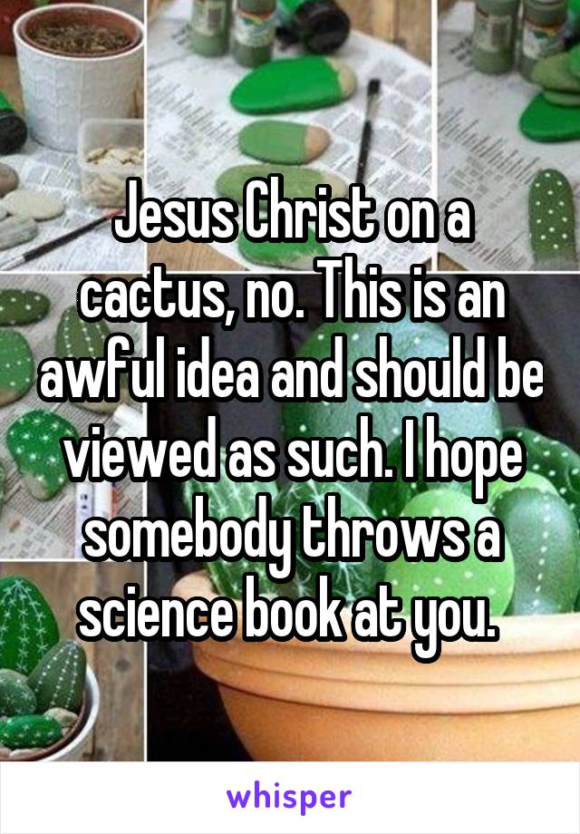 Jesus Christ on a cactus, no. This is an awful idea and should be viewed as such. I hope somebody throws a science book at you. 