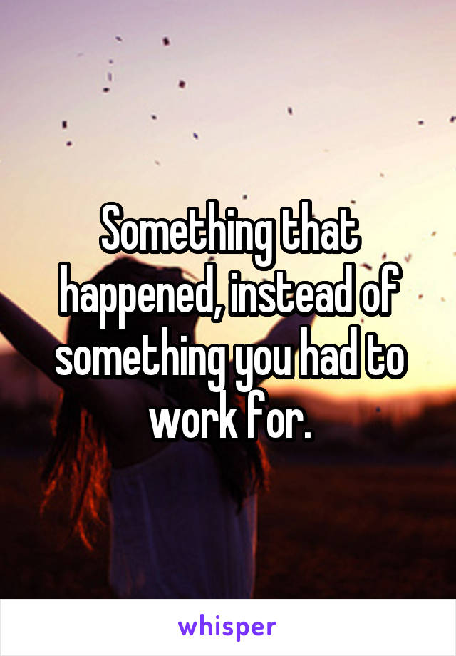 Something that happened, instead of something you had to work for.