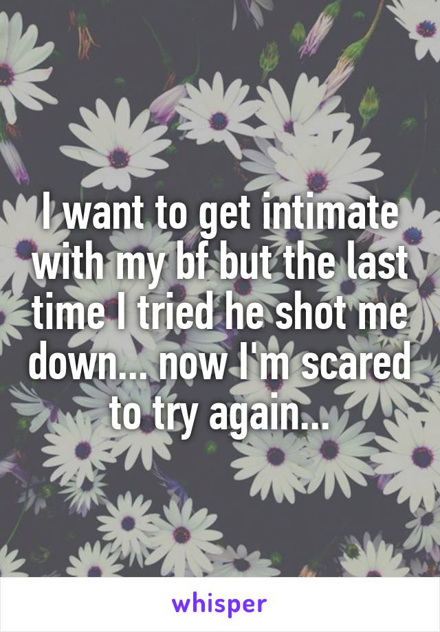 I want to get intimate with my bf but the last time I tried he shot me down... now I'm scared to try again...