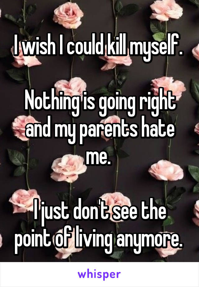 I wish I could kill myself. 

Nothing is going right and my parents hate me. 

I just don't see the point of living anymore. 