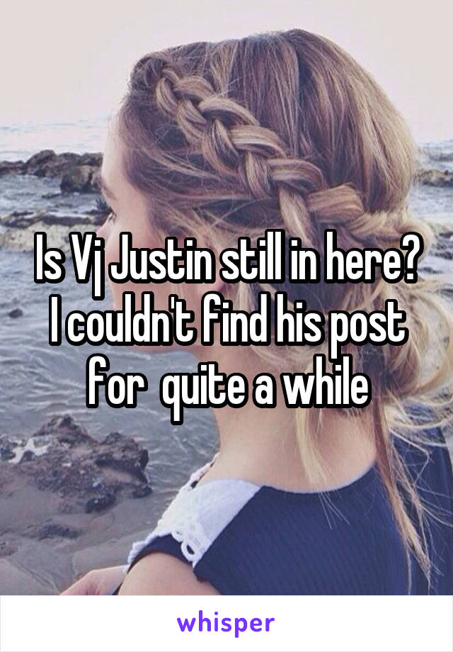 Is Vj Justin still in here? I couldn't find his post for  quite a while