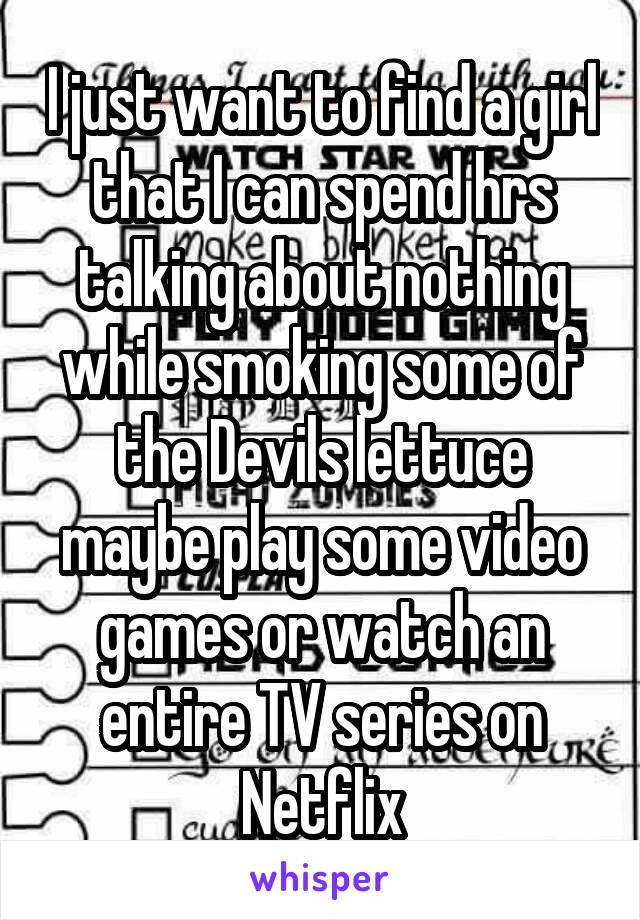 I just want to find a girl that I can spend hrs talking about nothing while smoking some of the Devils lettuce maybe play some video games or watch an entire TV series on Netflix