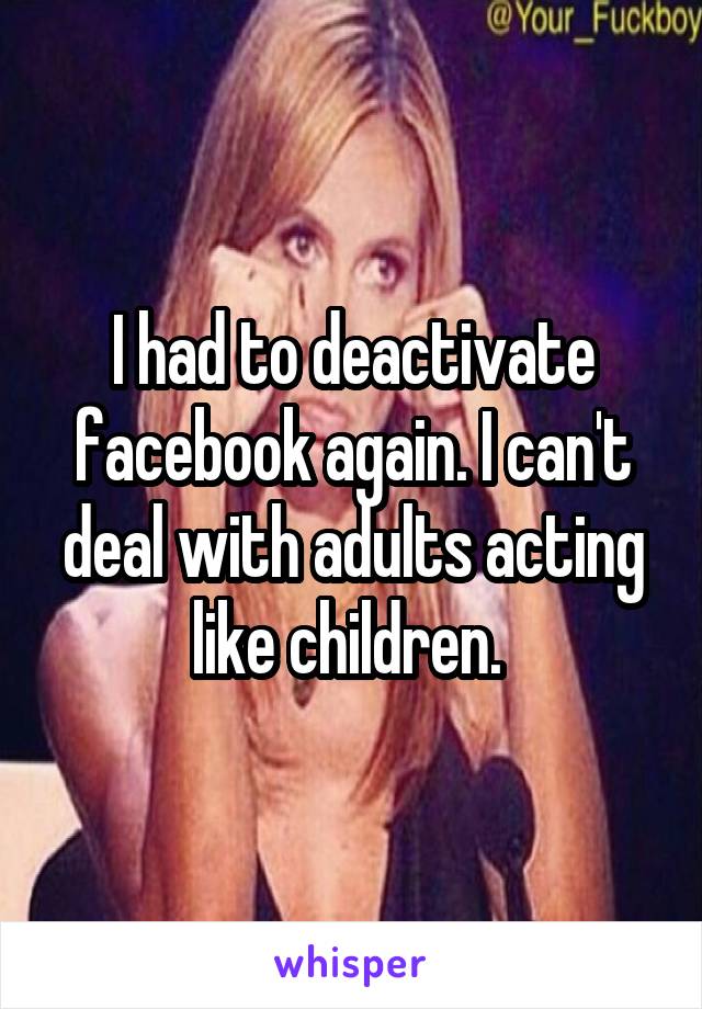 I had to deactivate facebook again. I can't deal with adults acting like children. 