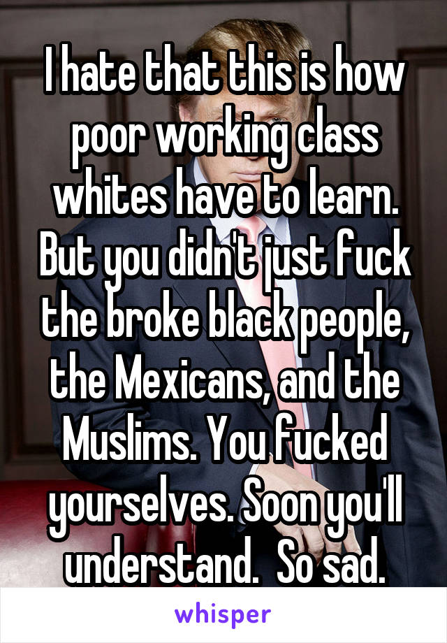 I hate that this is how poor working class whites have to learn. But you didn't just fuck the broke black people, the Mexicans, and the Muslims. You fucked yourselves. Soon you'll understand.  So sad.