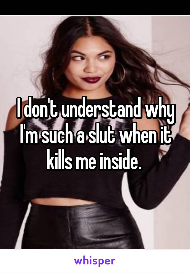 I don't understand why I'm such a slut when it kills me inside. 