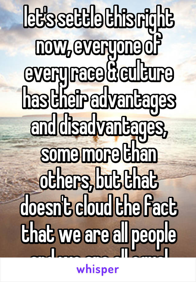 let's settle this right now, everyone of every race & culture has their advantages and disadvantages, some more than others, but that doesn't cloud the fact that we are all people and we are all equal