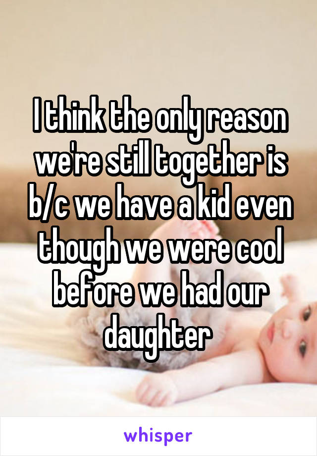 I think the only reason we're still together is b/c we have a kid even though we were cool before we had our daughter 