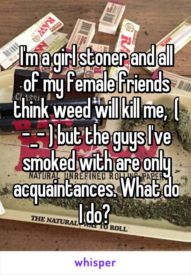 I'm a girl stoner and all of my female friends think weed will kill me,  ( -_- ) but the guys I've smoked with are only acquaintances. What do I do? 