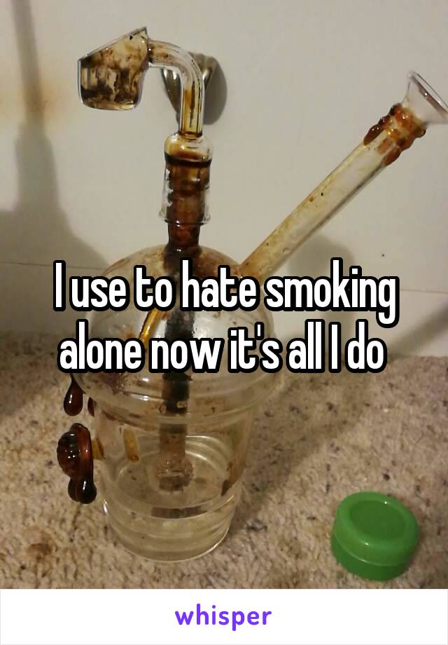 I use to hate smoking alone now it's all I do 