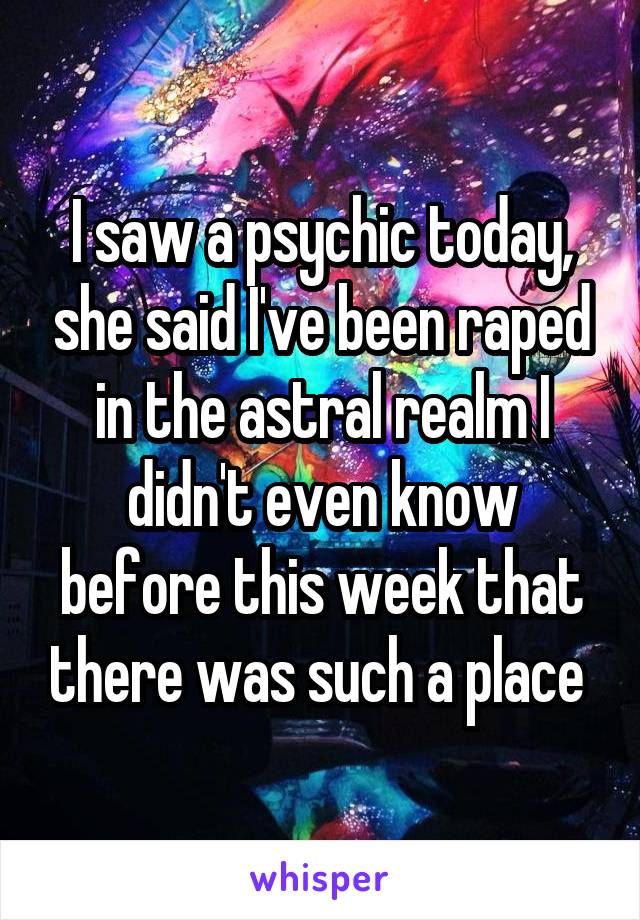 I saw a psychic today, she said I've been raped in the astral realm I didn't even know before this week that there was such a place 