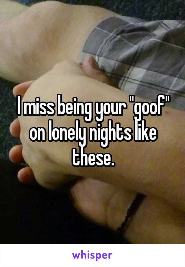 I miss being your "goof" on lonely nights like these.