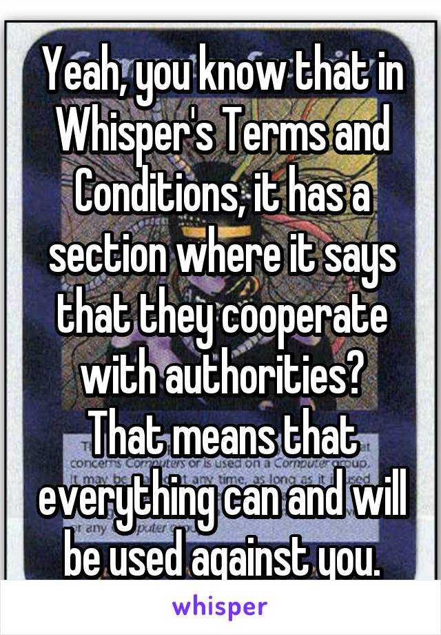 Yeah, you know that in Whisper's Terms and Conditions, it has a section where it says that they cooperate with authorities?
That means that everything can and will be used against you.