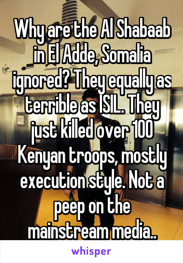 Why are the Al Shabaab in El Adde, Somalia ignored? They equally as terrible as ISIL. They just killed over 100 Kenyan troops, mostly execution style. Not a peep on the mainstream media..