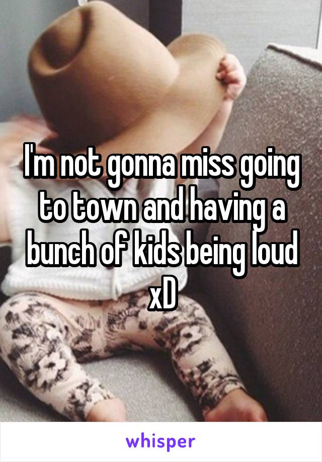 I'm not gonna miss going to town and having a bunch of kids being loud xD